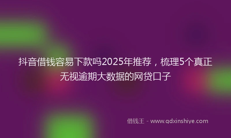 抖音借钱容易下款吗2025年推荐，梳理5个真正无视逾期大数据的网贷口子