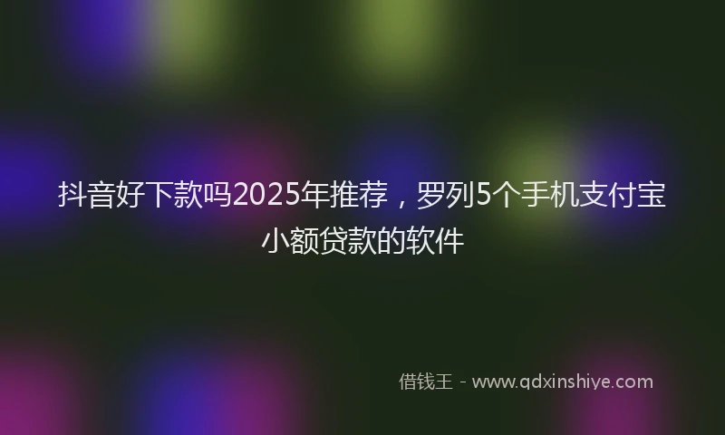 抖音好下款吗2025年推荐，罗列5个手机支付宝小额贷款的软件