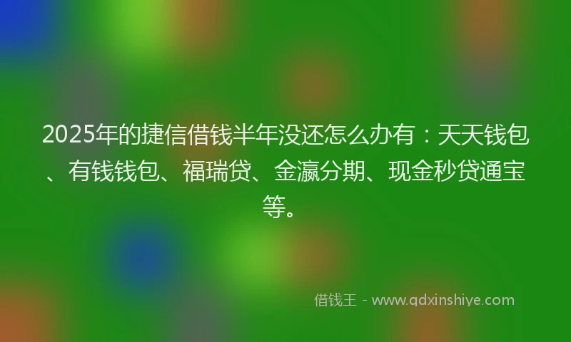 2025年的捷信借钱半年没还怎么办有：天天钱包、有钱钱包、福瑞贷、金瀛分期、现金秒贷通宝等。