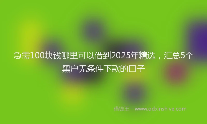 急需100块钱哪里可以借到2025年精选，汇总5个黑户无条件下款的口子