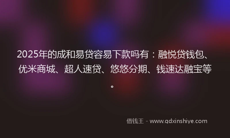 2025年的成和易贷容易下款吗有：融悦贷钱包、优米商城、超人速贷、悠悠分期、钱速达融宝等。
