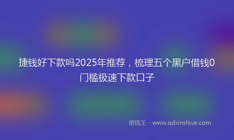 捷钱好下款吗2025年推荐，梳理五个黑户借钱0门槛极速下款口子