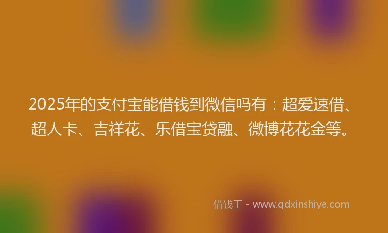 2025年的支付宝能借钱到微信吗有：超爱速借、超人卡、吉祥花、乐借宝贷融、微博花花金等。