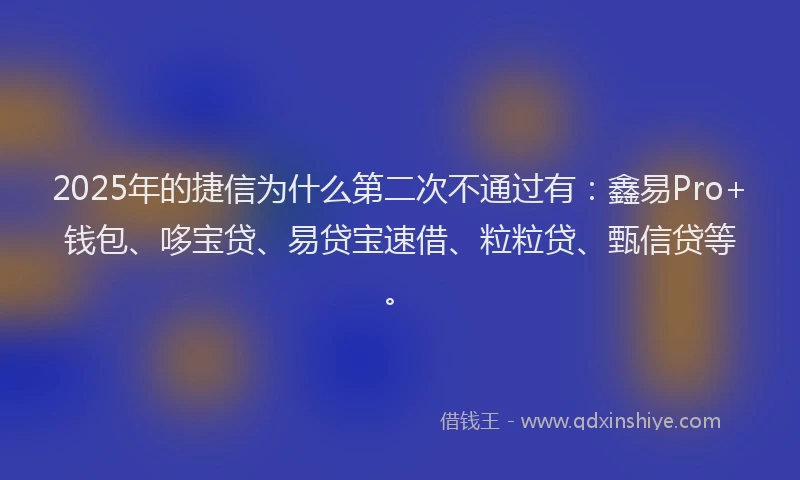2025年的捷信为什么第二次不通过有：鑫易Pro+钱包、哆宝贷、易贷宝速借、粒粒贷、甄信贷等。