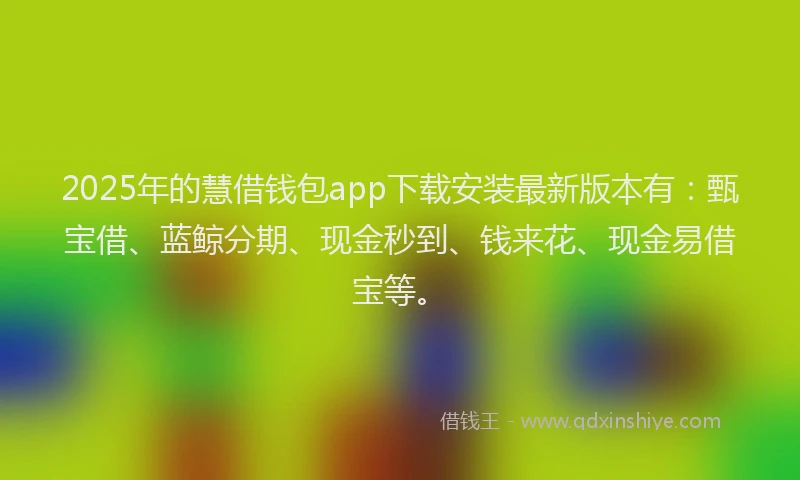 2025年的慧借钱包app下载安装最新版本有：甄宝借、蓝鲸分期、现金秒到、钱来花、现金易借宝等。
