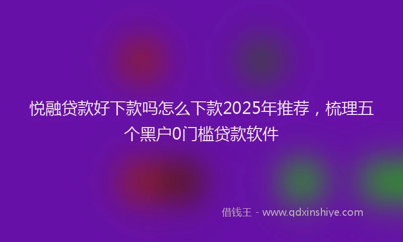 悦融贷款好下款吗怎么下款2025年推荐，梳理五个黑户0门槛贷款软件
