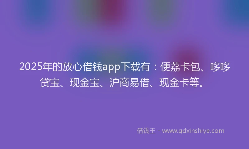 2025年的放心借钱app下载有：便荔卡包、哆哆贷宝、现金宝、沪商易借、现金卡等。