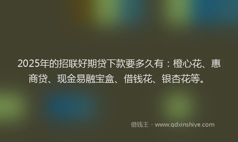 2025年的招联好期贷下款要多久有：橙心花、惠商贷、现金易融宝盒、借钱花、银杏花等。