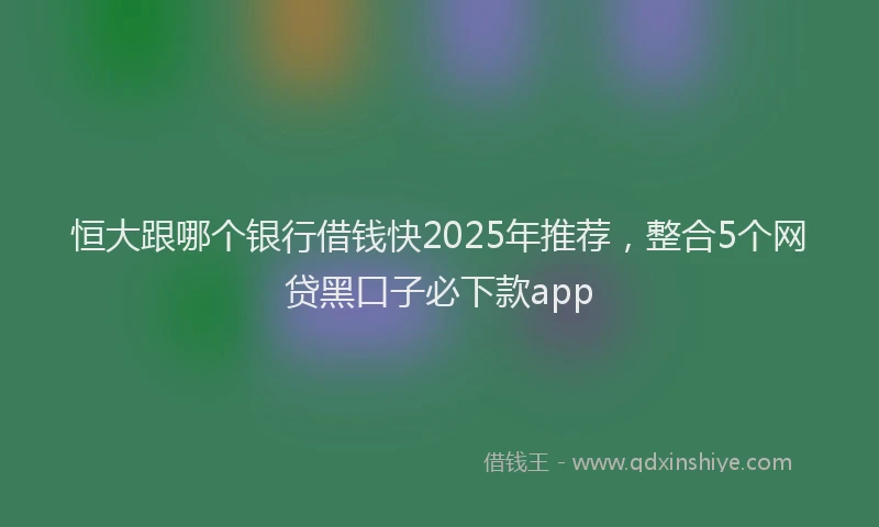恒大跟哪个银行借钱快2025年推荐，整合5个网贷黑口子必下款app