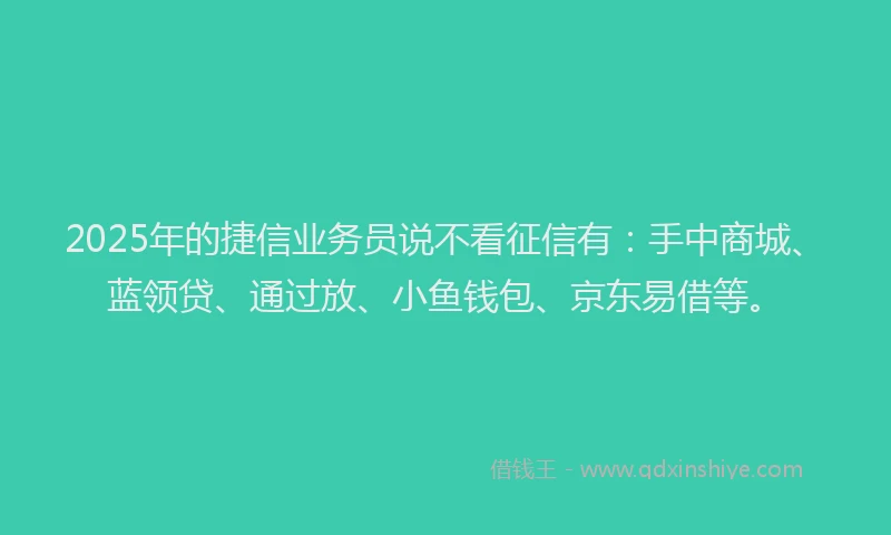 2025年的捷信业务员说不看征信有：手中商城、蓝领贷、通过放、小鱼钱包、京东易借等。