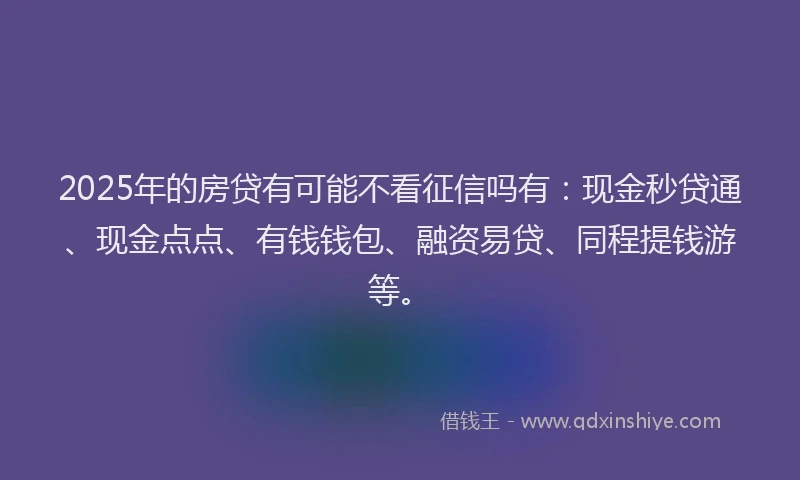 2025年的房贷有可能不看征信吗有：现金秒贷通、现金点点、有钱钱包、融资易贷、同程提钱游等。