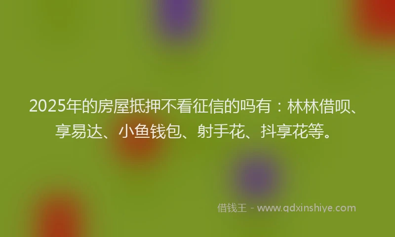 2025年的房屋抵押不看征信的吗有：林林借呗、享易达、小鱼钱包、射手花、抖享花等。