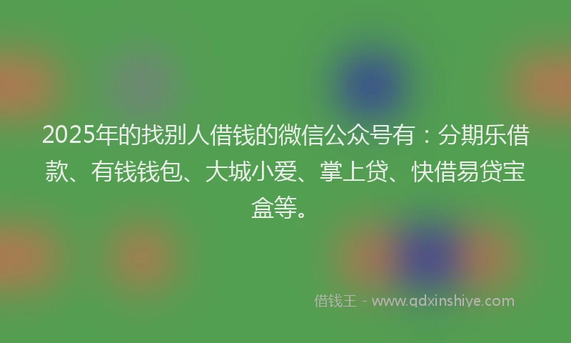 2025年的找别人借钱的微信公众号有：分期乐借款、有钱钱包、大城小爱、掌上贷、快借易贷宝盒等。