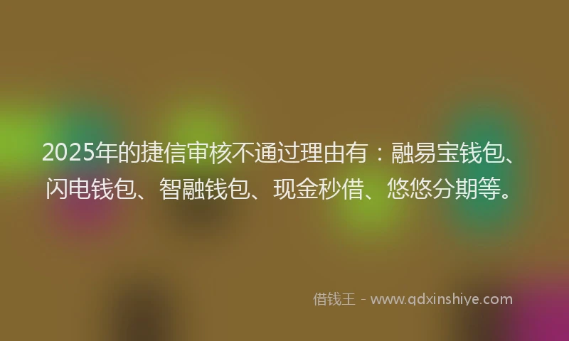 2025年的捷信审核不通过理由有：融易宝钱包、闪电钱包、智融钱包、现金秒借、悠悠分期等。