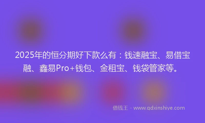 2025年的恒分期好下款么有：钱速融宝、易借宝融、鑫易Pro+钱包、金租宝、钱袋管家等。