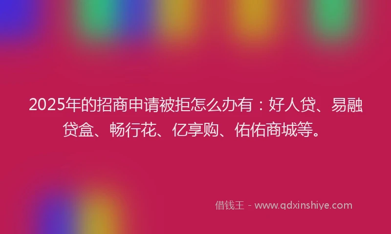 2025年的招商申请被拒怎么办有：好人贷、易融贷盒、畅行花、亿享购、佑佑商城等。
