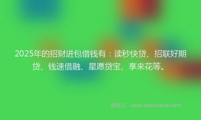 2025年的招财进包借钱有：读秒快贷、招联好期贷、钱速借融、星愿贷宝、享来花等。