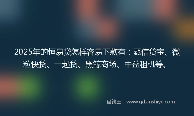 2025年的恒易贷怎样容易下款有：甄信贷宝、微粒快贷、一起贷、黑鲸商场、中益租机等。