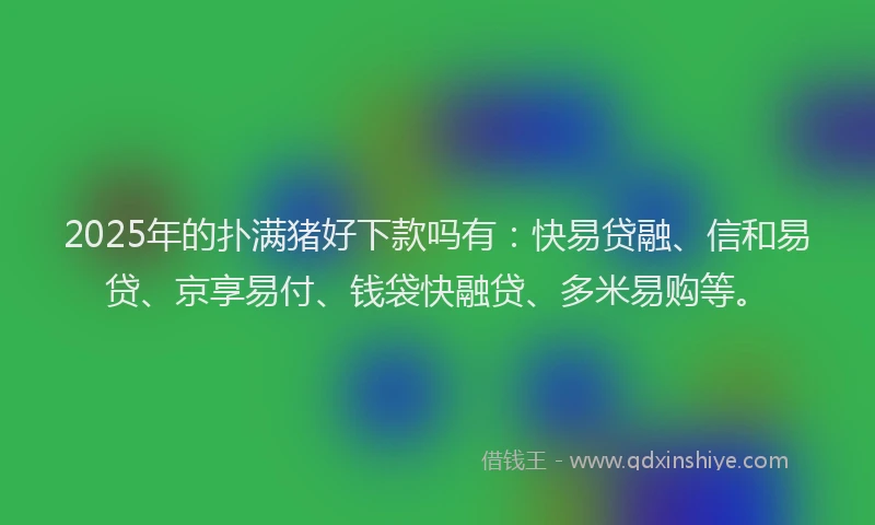 2025年的扑满猪好下款吗有：快易贷融、信和易贷、京享易付、钱袋快融贷、多米易购等。