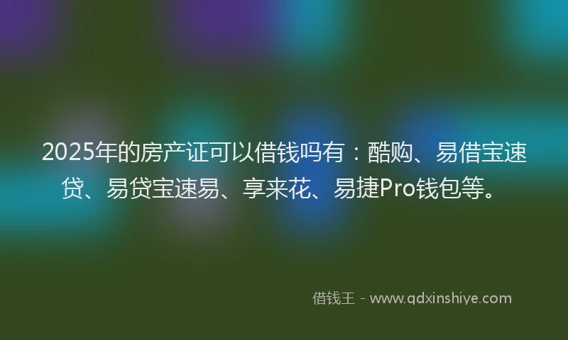 2025年的房产证可以借钱吗有：酷购、易借宝速贷、易贷宝速易、享来花、易捷Pro钱包等。