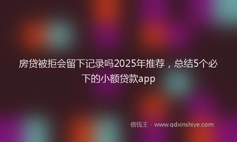 房贷被拒会留下记录吗2025年推荐，总结5个必下的小额贷款app