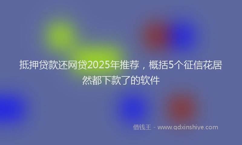 抵押贷款还网贷2025年推荐，概括5个征信花居然都下款了的软件