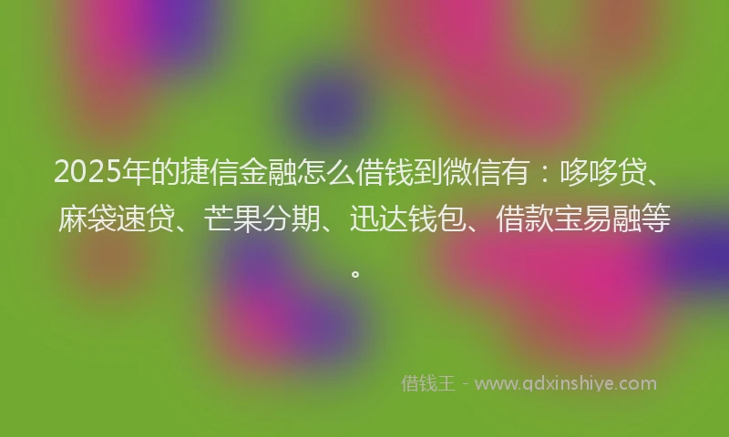 2025年的捷信金融怎么借钱到微信有：哆哆贷、麻袋速贷、芒果分期、迅达钱包、借款宝易融等。