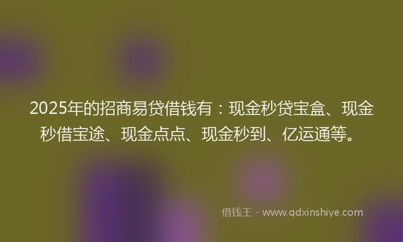 2025年的招商易贷借钱有：现金秒贷宝盒、现金秒借宝途、现金点点、现金秒到、亿运通等。
