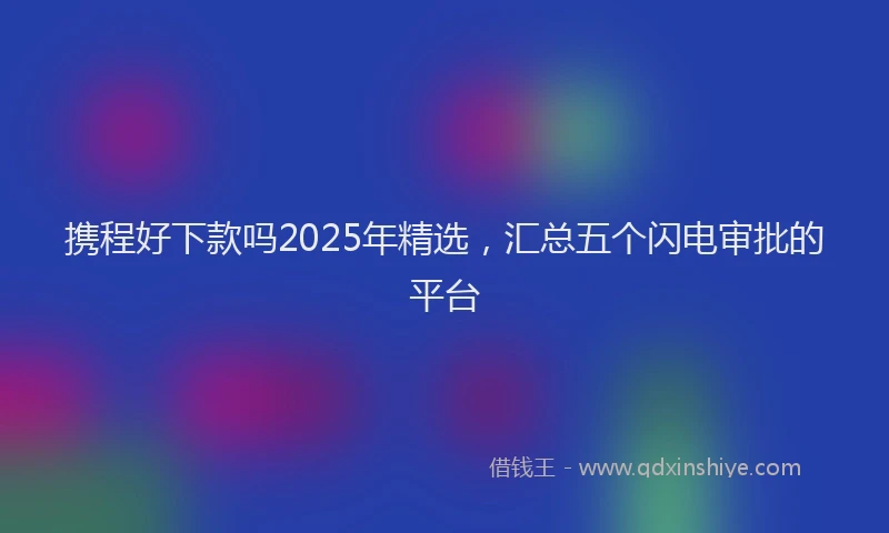 携程好下款吗2025年精选，汇总五个闪电审批的平台