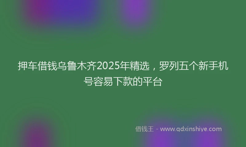 押车借钱乌鲁木齐2025年精选，罗列五个新手机号容易下款的平台