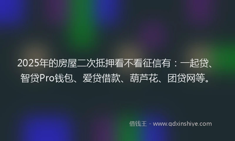 2025年的房屋二次抵押看不看征信有：一起贷、智贷Pro钱包、爱贷借款、葫芦花、团贷网等。