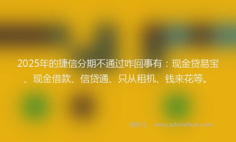 2025年的捷信分期不通过咋回事有：现金贷易宝、现金借款、信贷通、只从租机、钱来花等。