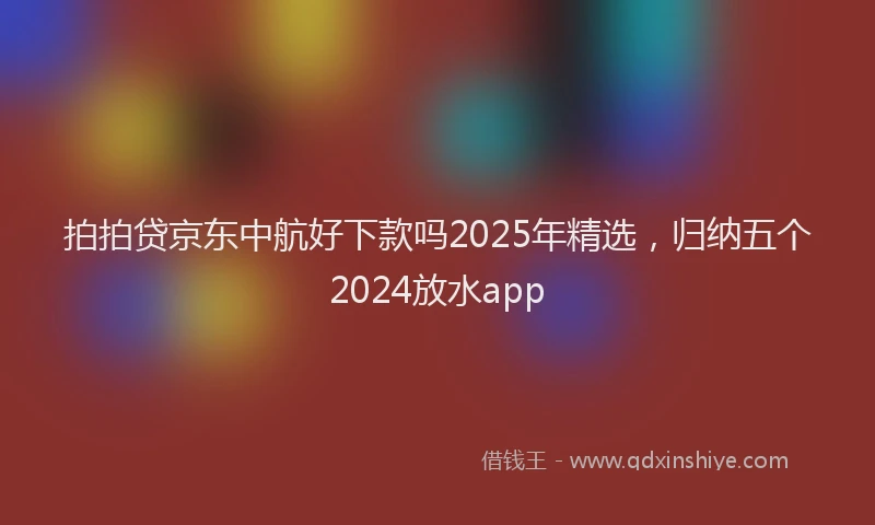 拍拍贷京东中航好下款吗2025年精选，归纳五个2024放水app
