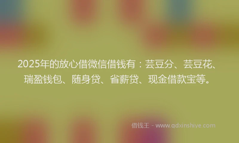 2025年的放心借微信借钱有：芸豆分、芸豆花、瑞盈钱包、随身贷、省薪贷、现金借款宝等。