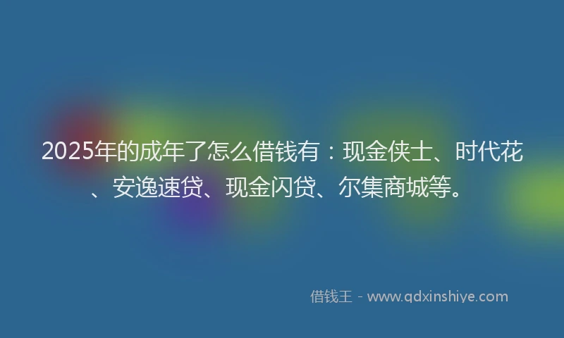 2025年的成年了怎么借钱有：现金侠士、时代花、安逸速贷、现金闪贷、尔集商城等。