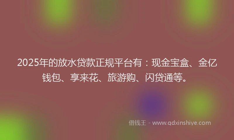 2025年的放水贷款正规平台有：现金宝盒、金亿钱包、享来花、旅游购、闪贷通等。