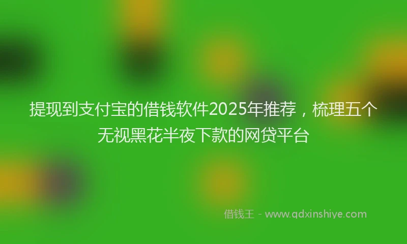 提现到支付宝的借钱软件2025年推荐，梳理五个无视黑花半夜下款的网贷平台