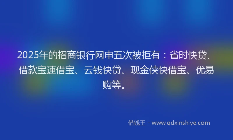 2025年的招商银行网申五次被拒有：省时快贷、借款宝速借宝、云钱快贷、现金侠快借宝、优易购等。