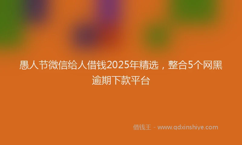 愚人节微信给人借钱2025年精选，整合5个网黑逾期下款平台