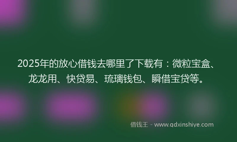 2025年的放心借钱去哪里了下载有：微粒宝盒、龙龙用、快贷易、琉璃钱包、瞬借宝贷等。