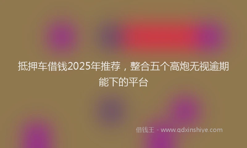 抵押车借钱2025年推荐，整合五个高炮无视逾期能下的平台