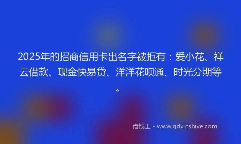 2025年的招商信用卡出名字被拒有：爱小花、祥云借款、现金快易贷、洋洋花呗通、时光分期等。