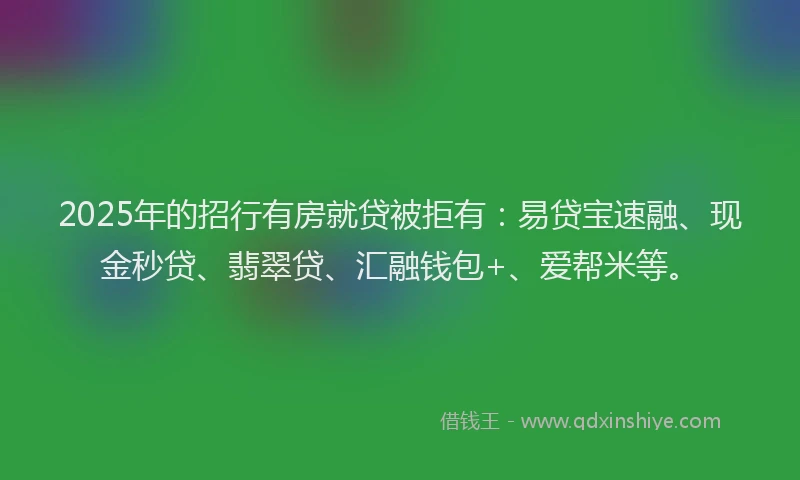 2025年的招行有房就贷被拒有：易贷宝速融、现金秒贷、翡翠贷、汇融钱包+、爱帮米等。