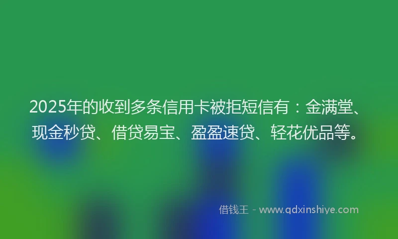 2025年的收到多条信用卡被拒短信有：金满堂、现金秒贷、借贷易宝、盈盈速贷、轻花优品等。
