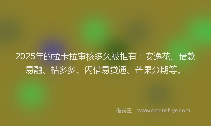2025年的拉卡拉审核多久被拒有：安逸花、借款易融、桔多多、闪借易贷通、芒果分期等。