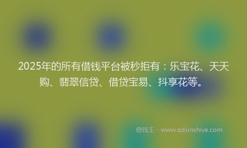2025年的所有借钱平台被秒拒有：乐宝花、天天购、翡翠信贷、借贷宝易、抖享花等。
