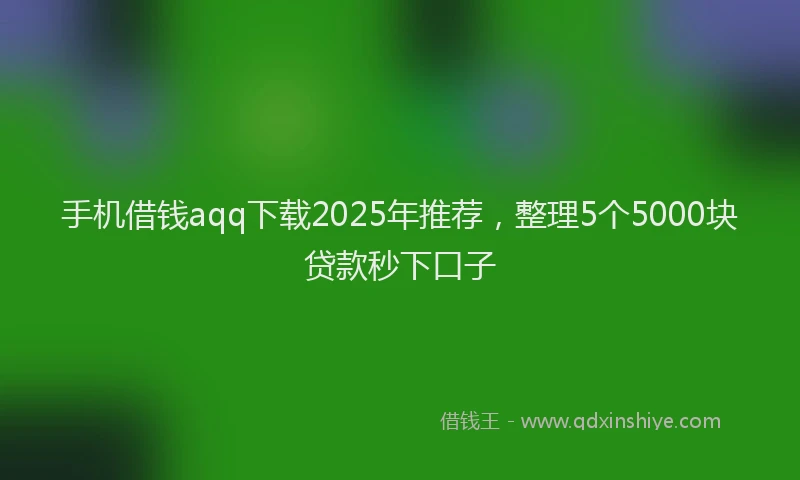 手机借钱aqq下载2025年推荐，整理5个5000块贷款秒下口子