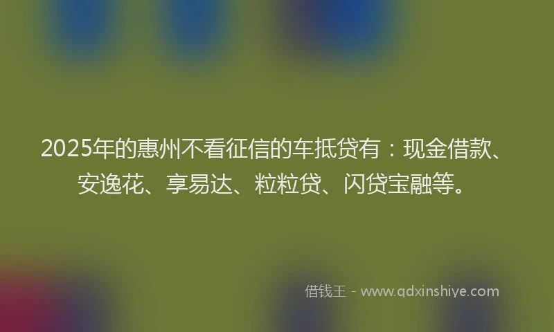 2025年的惠州不看征信的车抵贷有：现金借款、安逸花、享易达、粒粒贷、闪贷宝融等。