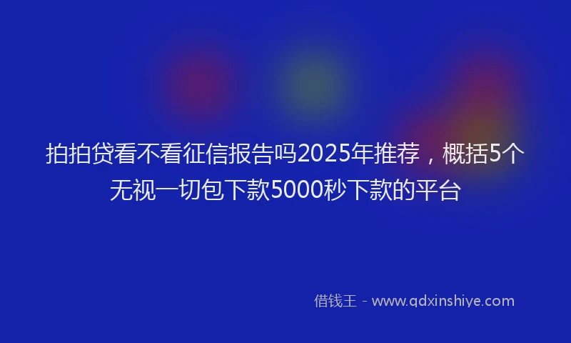 拍拍贷看不看征信报告吗2025年推荐，概括5个无视一切包下款5000秒下款的平台