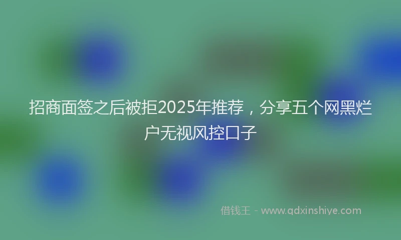 招商面签之后被拒2025年推荐，分享五个网黑烂户无视风控口子